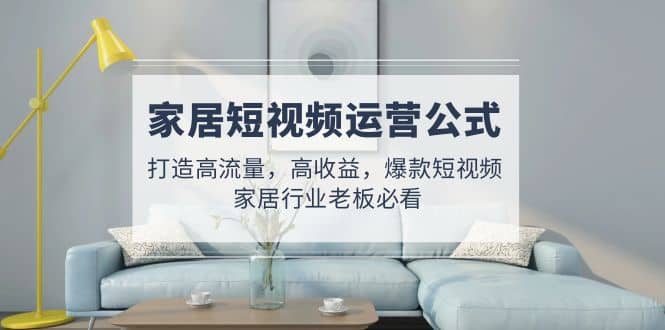 家居短视频运营公式：打造高流量，高收益，爆款短视频 家居行业老板必看-布谷屋免费网赚资源网