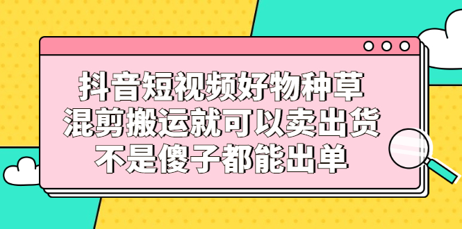 抖音短视频好物种草，混剪搬运就可以卖出货，不是傻子都能出单-布谷屋网赚资源网