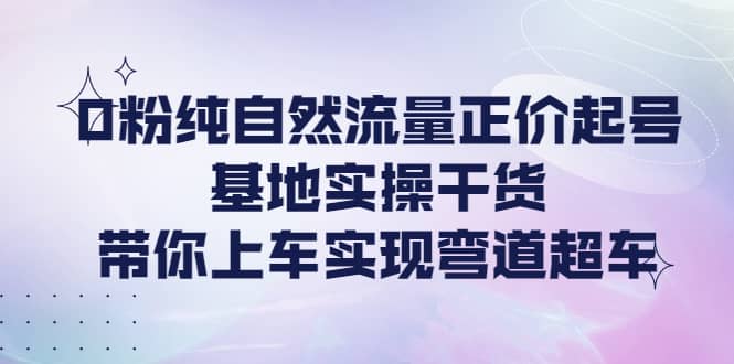 0粉纯自然流量正价起号基地实操干货,带你上车实现弯道超车-布谷屋免费网赚资源网