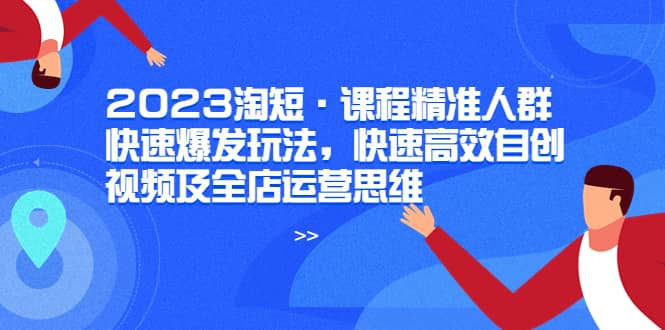 2023淘短·课程精准人群快速爆发玩法，快速高效自创视频及全店运营思维-布谷屋免费网赚资源网