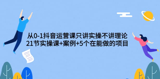 从0-1抖音运营课只讲实操不讲理论：21节实操课+案例+5个在能做的项目-布谷屋免费网赚资源网