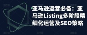 亚马逊2023运营实操:亚马逊Listing多阶段/精细化运营及SEO策略-布谷屋免费网赚资源网