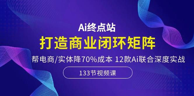 Ai终点站，打造商业闭环矩阵，帮电商/实体降70%成本，12款Ai联合深度实战-布谷屋免费网赚资源网
