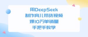 利用DeepSeek制作育儿带货视频，爆10万单销量，手把手教学-布谷屋免费网赚资源网