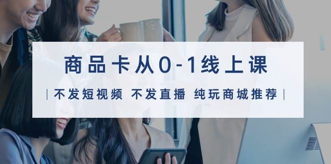 商品卡从0-1线上课（不发短视频 不发直播 纯玩商城推荐）32节课-布谷屋免费网赚资源网